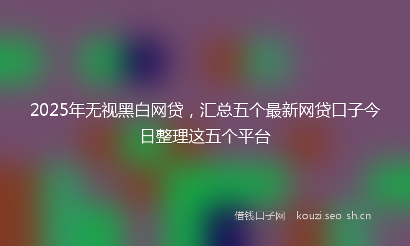 2025年无视黑白网贷，汇总五个最新网贷口子今日整理这五个平台