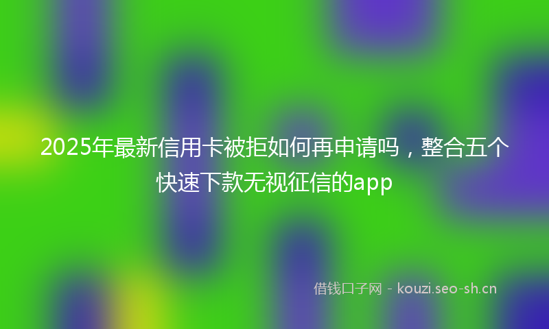 2025年最新信用卡被拒如何再申请吗，整合五个快速下款无视征信的app