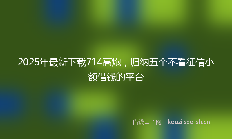 2025年最新下载714高炮，归纳五个不看征信小额借钱的平台