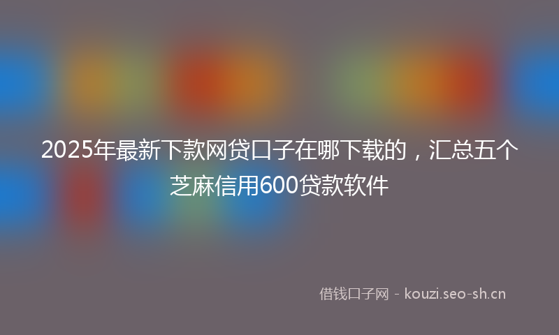 2025年最新下款网贷口子在哪下载的，汇总五个芝麻信用600贷款软件