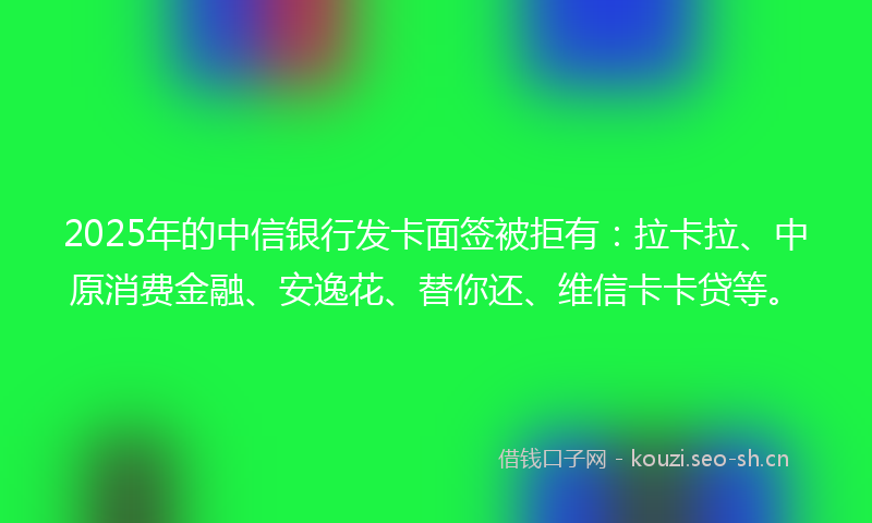 2025年的中信银行发卡面签被拒有：拉卡拉、中原消费金融、安逸花、替你还、维信卡卡贷等。
