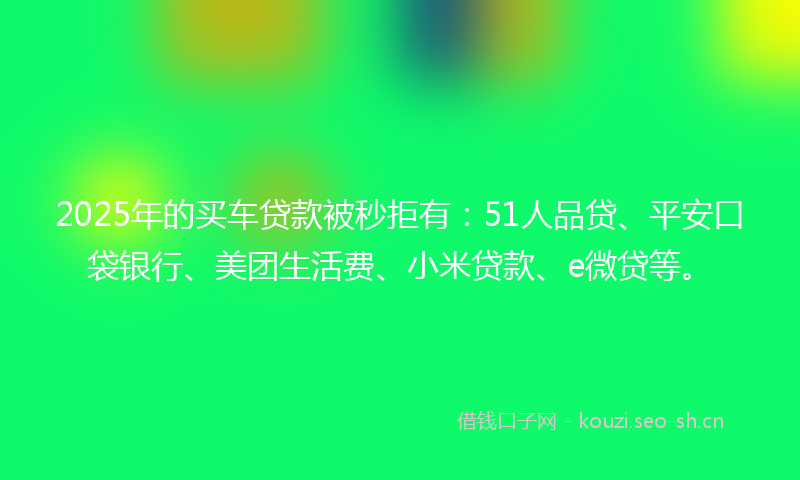 2025年的买车贷款被秒拒有：51人品贷、平安口袋银行、美团生活费、小米贷款、e微贷等。