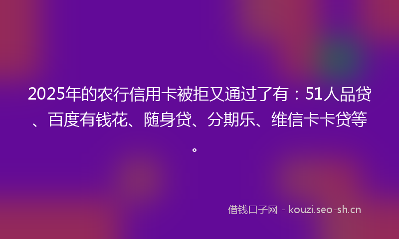 2025年的农行信用卡被拒又通过了有：51人品贷、百度有钱花、随身贷、分期乐、维信卡卡贷等。