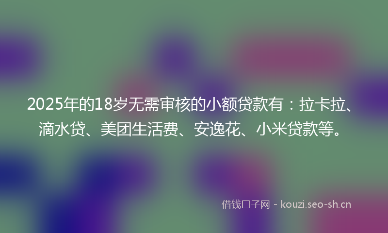 2025年的18岁无需审核的小额贷款有：拉卡拉、滴水贷、美团生活费、安逸花、小米贷款等。