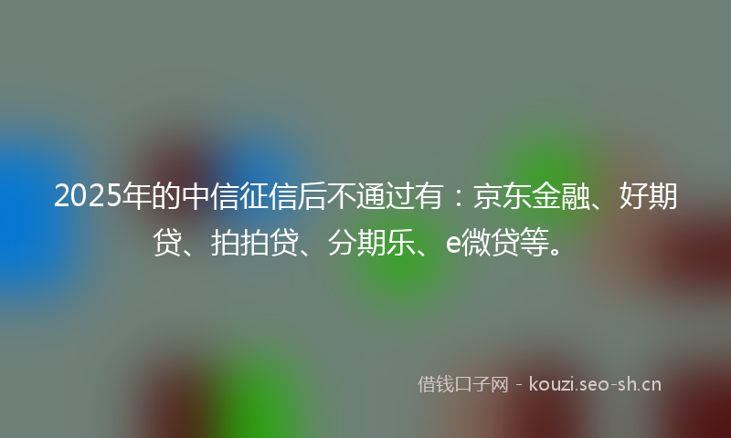 2025年的中信征信后不通过有：京东金融、好期贷、拍拍贷、分期乐、e微贷等。
