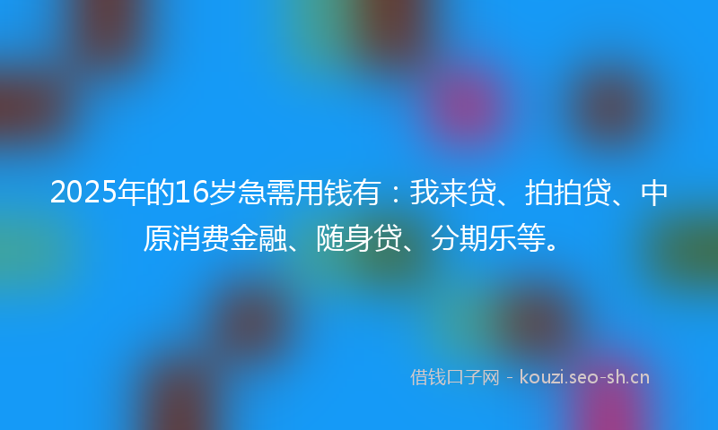 2025年的16岁急需用钱有：我来贷、拍拍贷、中原消费金融、随身贷、分期乐等。