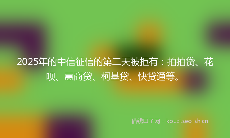 2025年的中信征信的第二天被拒有：拍拍贷、花呗、惠商贷、柯基贷、快贷通等。