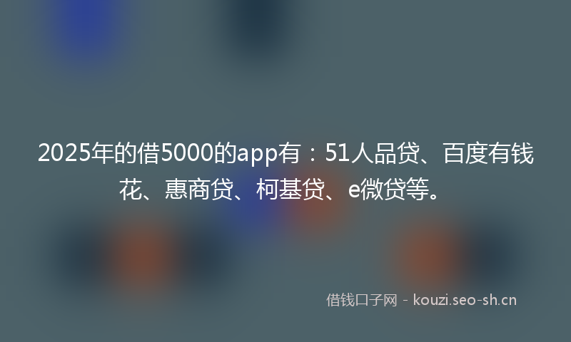 2025年的借5000的app有：51人品贷、百度有钱花、惠商贷、柯基贷、e微贷等。