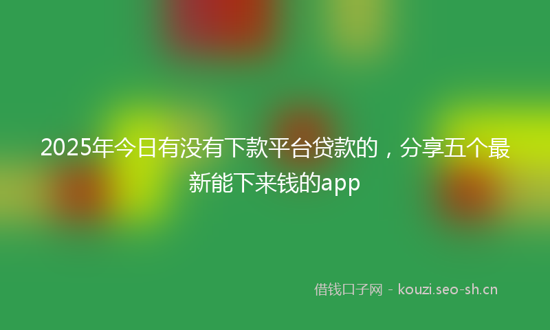 2025年今日有没有下款平台贷款的，分享五个最新能下来钱的app