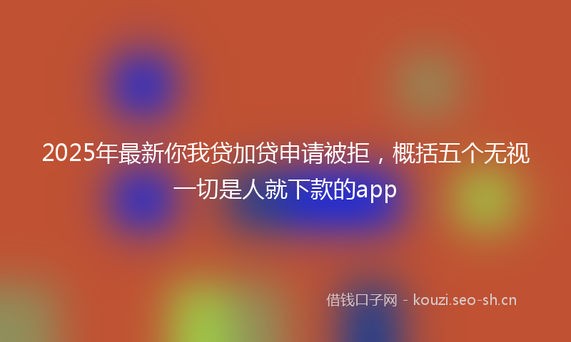 2025年最新你我贷加贷申请被拒，概括五个无视一切是人就下款的app