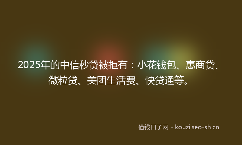 2025年的中信秒贷被拒有：小花钱包、惠商贷、微粒贷、美团生活费、快贷通等。