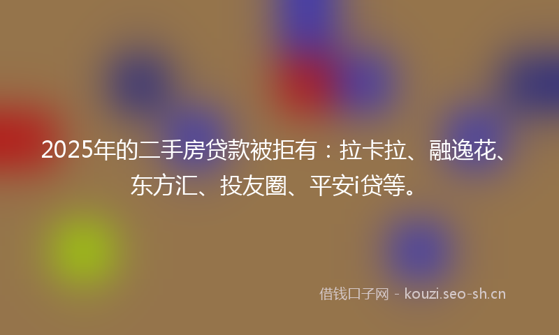 2025年的二手房贷款被拒有：拉卡拉、融逸花、东方汇、投友圈、平安i贷等。