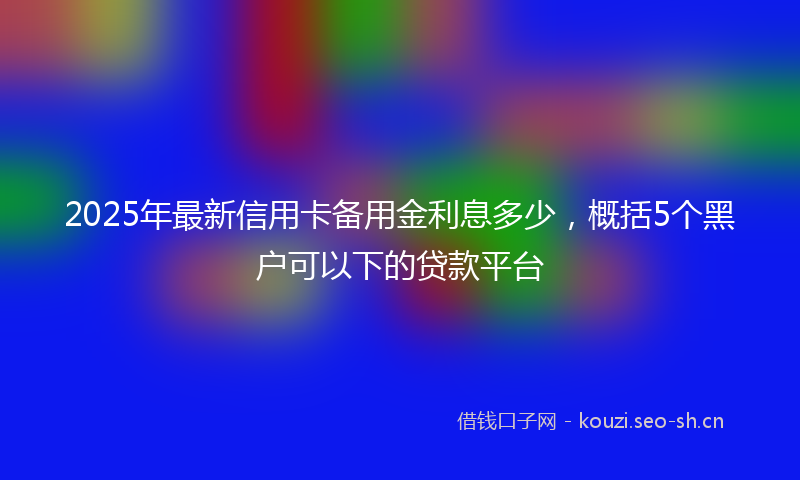 2025年最新信用卡备用金利息多少,概括5个黑户可以下的贷款平台