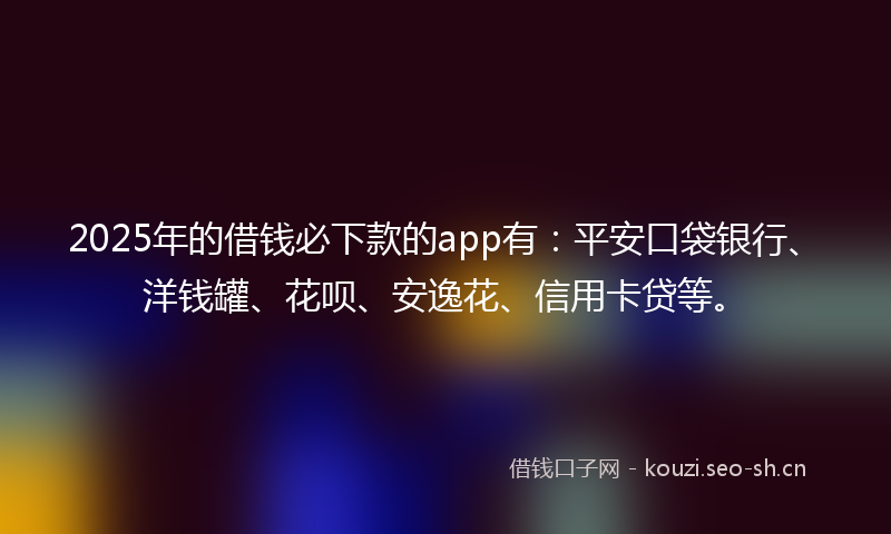 2025年的借钱必下款的app有：平安口袋银行、洋钱罐、花呗、安逸花、信用卡贷等。