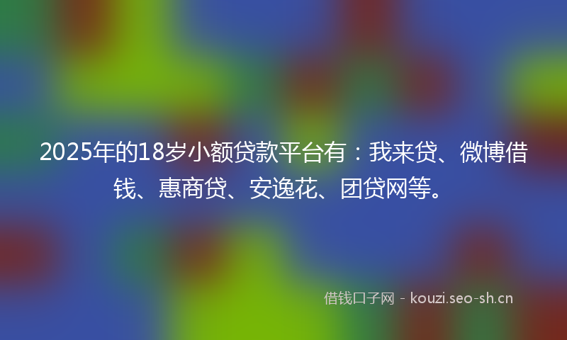 2025年的18岁小额贷款平台有：我来贷、微博借钱、惠商贷、安逸花、团贷网等。