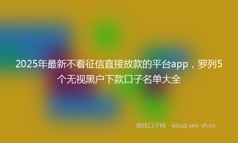 2025年最新不看征信直接放款的平台app，罗列5个无视黑户下款口子名单大全