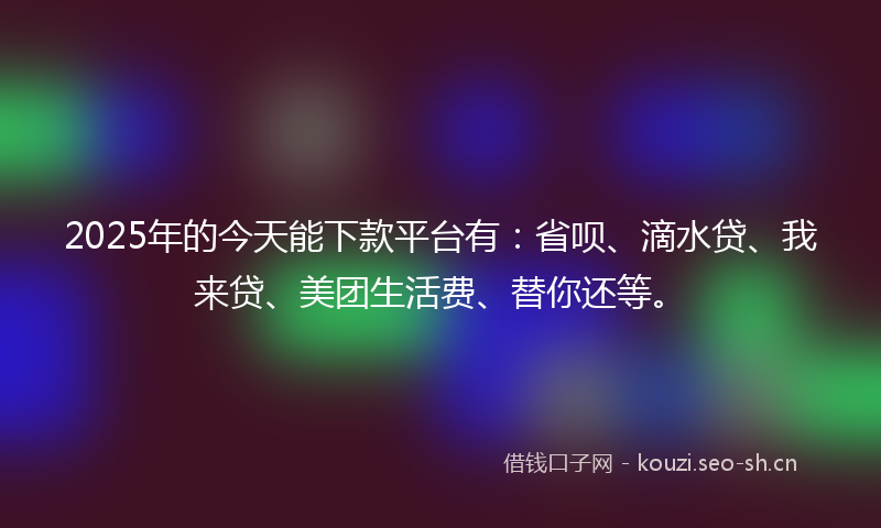 2025年的今天能下款平台有：省呗、滴水贷、我来贷、美团生活费、替你还等。