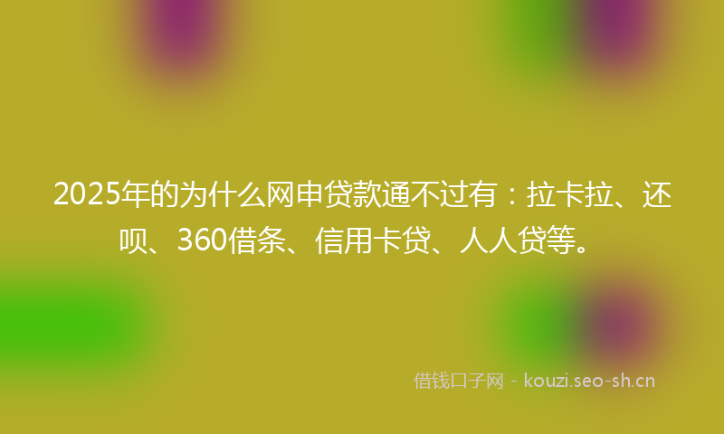 2025年的为什么网申贷款通不过有：拉卡拉、还呗、360借条、信用卡贷、人人贷等。