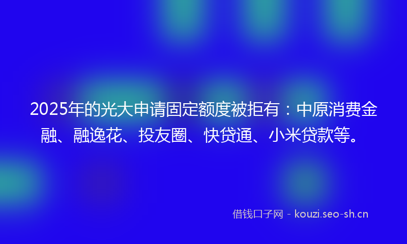 2025年的光大申请固定额度被拒有：中原消费金融、融逸花、投友圈、快贷通、小米贷款等。