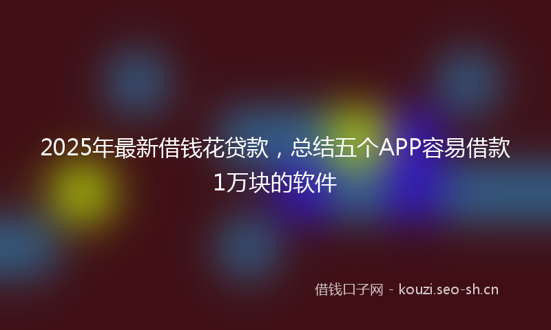 2025年最新借钱花贷款，总结五个APP容易借款1万块的软件