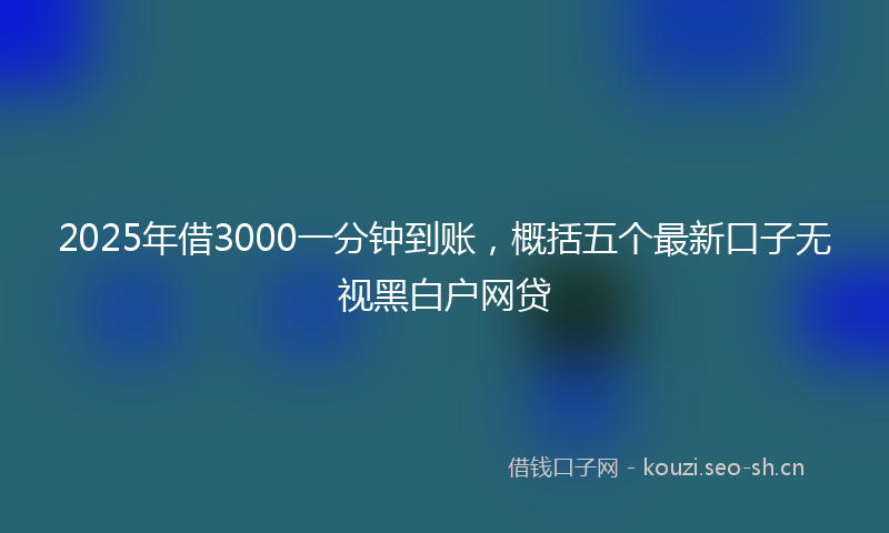 2025年借3000一分钟到账，概括五个最新口子无视黑白户网贷