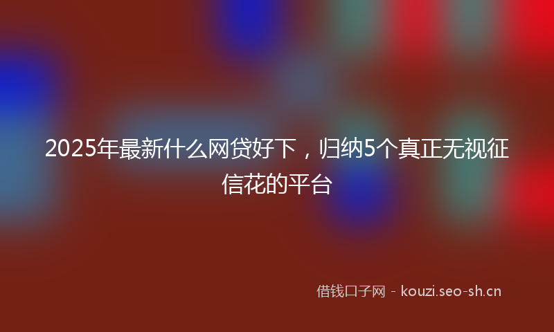 2025年最新什么网贷好下，归纳5个真正无视征信花的平台