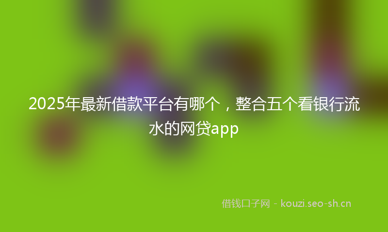 2025年最新借款平台有哪个，整合五个看银行流水的网贷app