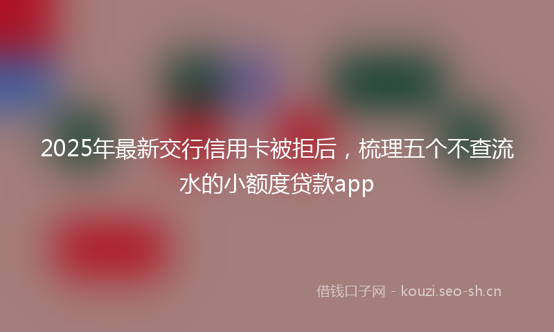 2025年最新交行信用卡被拒后，梳理五个不查流水的小额度贷款app