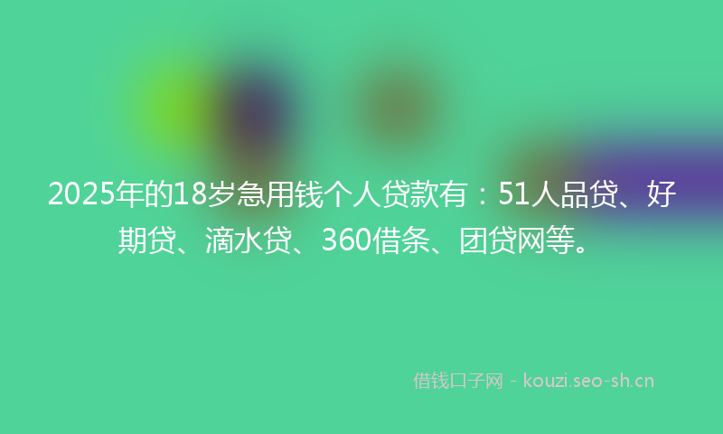2025年的18岁急用钱个人贷款有：51人品贷、好期贷、滴水贷、360借条、团贷网等。