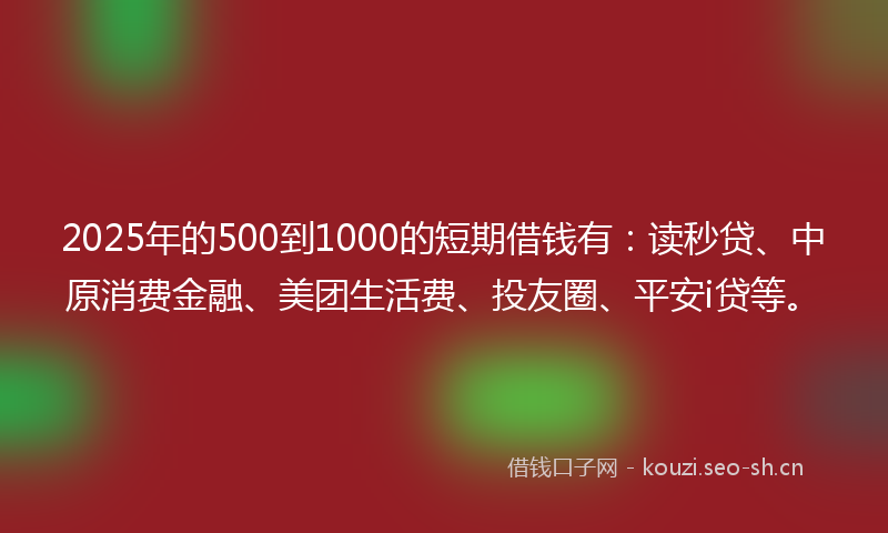 2025年的500到1000的短期借钱有：读秒贷、中原消费金融、美团生活费、投友圈、平安i贷等。