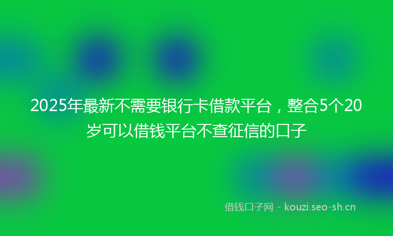 2025年最新不需要银行卡借款平台，整合5个20岁可以借钱平台不查征信的口子
