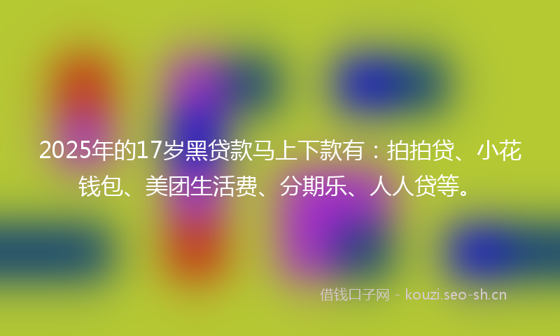 2025年的17岁黑贷款马上下款有：拍拍贷、小花钱包、美团生活费、分期乐、人人贷等。