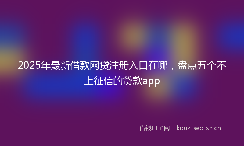 2025年最新借款网贷注册入口在哪，盘点五个不上征信的贷款app