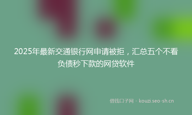 2025年最新交通银行网申请被拒，汇总五个不看负债秒下款的网贷软件
