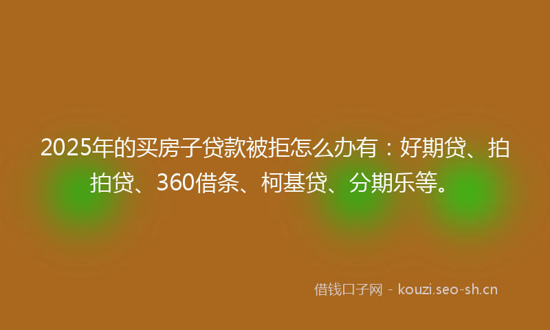 2025年的买房子贷款被拒怎么办有：好期贷、拍拍贷、360借条、柯基贷、分期乐等。