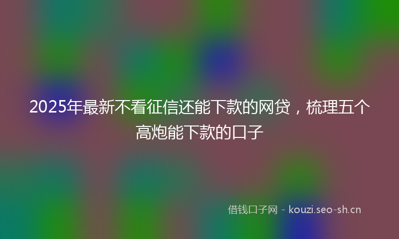 2025年最新不看征信还能下款的网贷，梳理五个高炮能下款的口子