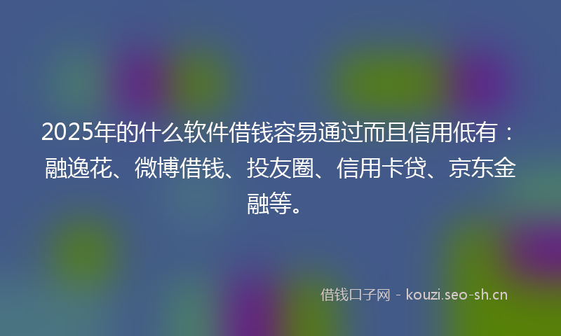 2025年的什么软件借钱容易通过而且信用低有：融逸花、微博借钱、投友圈、信用卡贷、京东金融等。