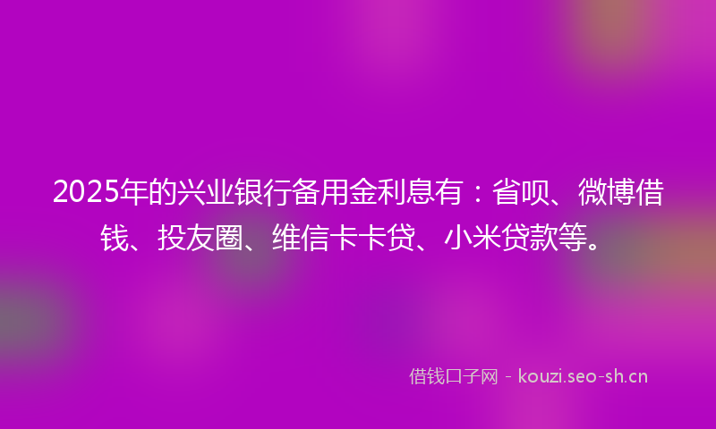 2025年的兴业银行备用金利息有：省呗、微博借钱、投友圈、维信卡卡贷、小米贷款等。