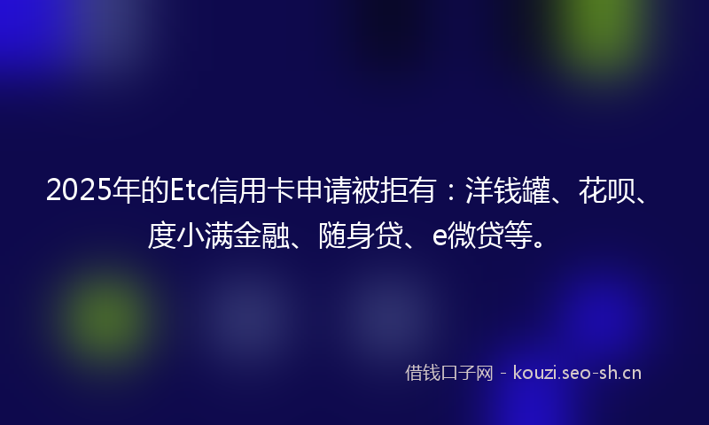 2025年的Etc信用卡申请被拒有：洋钱罐、花呗、度小满金融、随身贷、e微贷等。