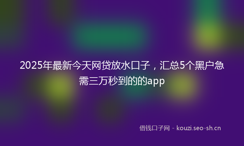 2025年最新今天网贷放水口子，汇总5个黑户急需三万秒到的的app