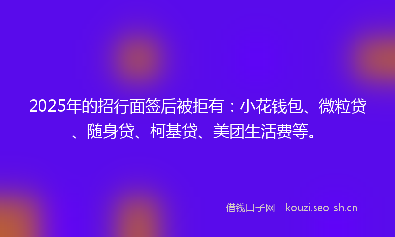 2025年的招行面签后被拒有：小花钱包、微粒贷、随身贷、柯基贷、美团生活费等。