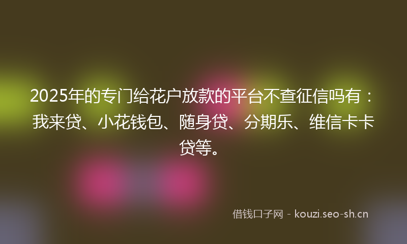 2025年的专门给花户放款的平台不查征信吗有：我来贷、小花钱包、随身贷、分期乐、维信卡卡贷等。