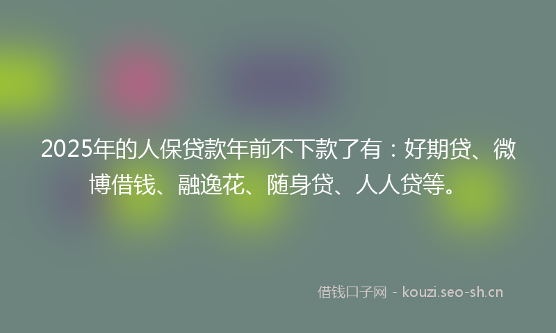 2025年的人保贷款年前不下款了有：好期贷、微博借钱、融逸花、随身贷、人人贷等。