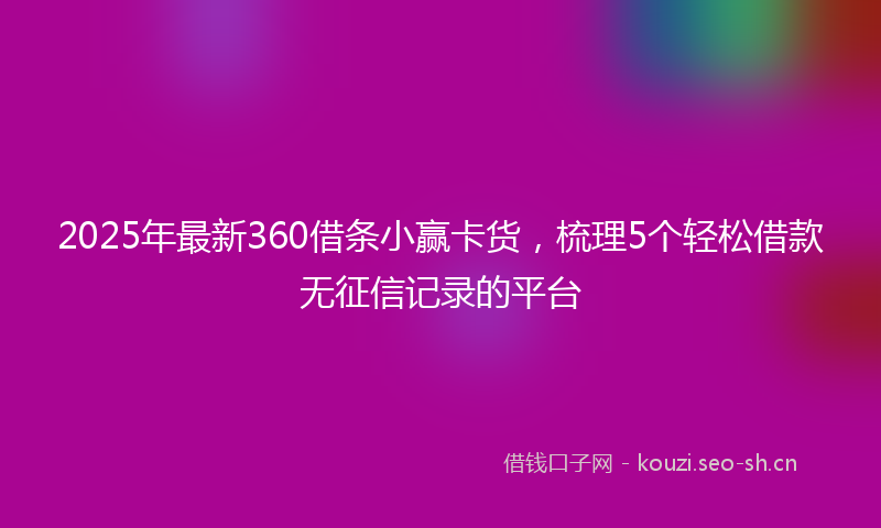 2025年最新360借条小赢卡货，梳理5个轻松借款无征信记录的平台