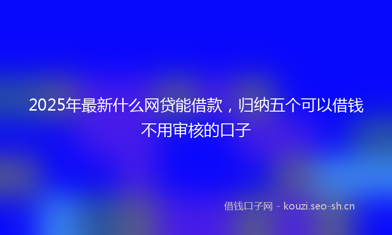 2025年最新什么网贷能借款，归纳五个可以借钱不用审核的口子