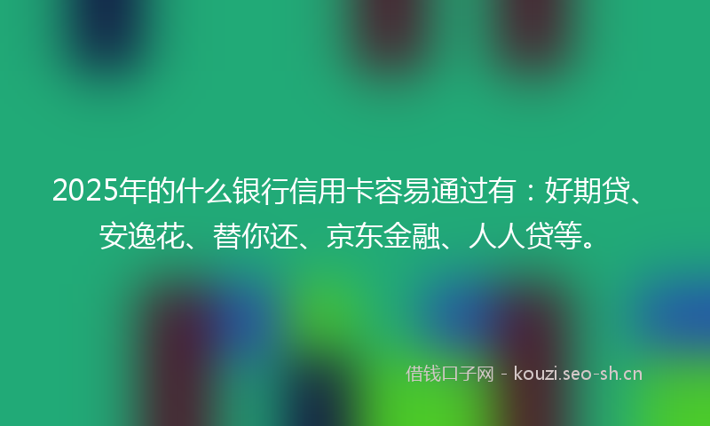 2025年的什么银行信用卡容易通过有：好期贷、安逸花、替你还、京东金融、人人贷等。
