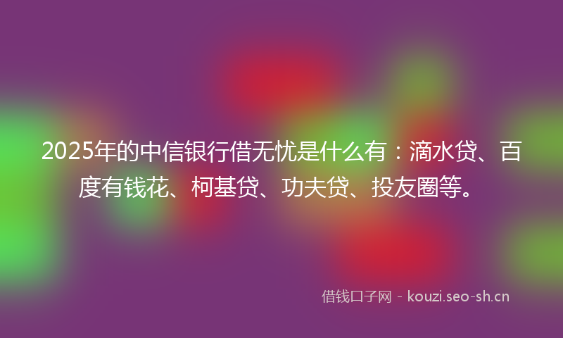 2025年的中信银行借无忧是什么有：滴水贷、百度有钱花、柯基贷、功夫贷、投友圈等。
