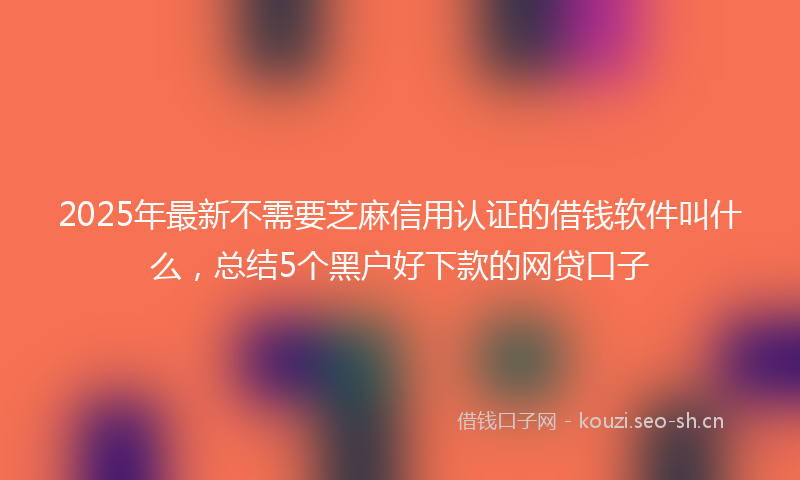 2025年最新不需要芝麻信用认证的借钱软件叫什么，总结5个黑户好下款的网贷口子