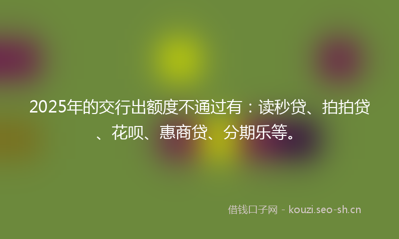 2025年的交行出额度不通过有：读秒贷、拍拍贷、花呗、惠商贷、分期乐等。