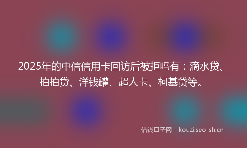 2025年的中信信用卡回访后被拒吗有：滴水贷、拍拍贷、洋钱罐、超人卡、柯基贷等。